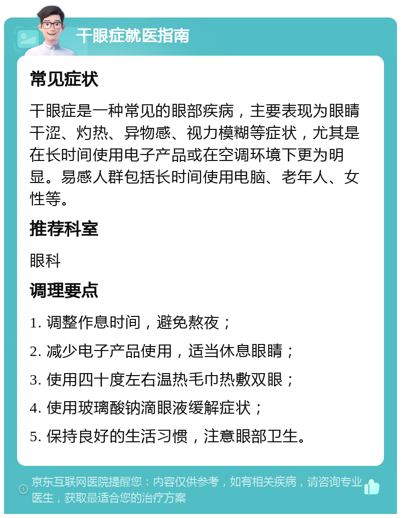 干眼症就医指南 常见症状 干眼症是一种常见的眼部疾病，主要表现为眼睛干涩、灼热、异物感、视力模糊等症状，尤其是在长时间使用电子产品或在空调环境下更为明显。易感人群包括长时间使用电脑、老年人、女性等。 推荐科室 眼科 调理要点 1. 调整作息时间，避免熬夜； 2. 减少电子产品使用，适当休息眼睛； 3. 使用四十度左右温热毛巾热敷双眼； 4. 使用玻璃酸钠滴眼液缓解症状； 5. 保持良好的生活习惯，注意眼部卫生。