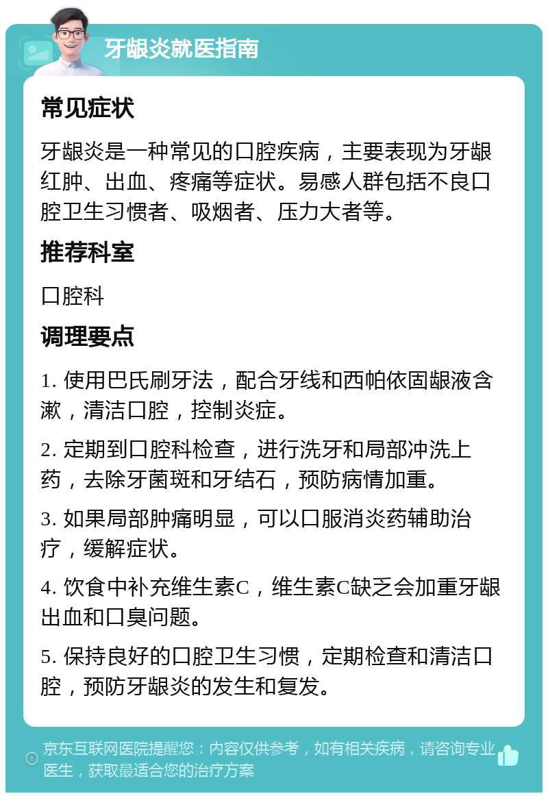 牙龈炎就医指南 常见症状 牙龈炎是一种常见的口腔疾病，主要表现为牙龈红肿、出血、疼痛等症状。易感人群包括不良口腔卫生习惯者、吸烟者、压力大者等。 推荐科室 口腔科 调理要点 1. 使用巴氏刷牙法，配合牙线和西帕依固龈液含漱，清洁口腔，控制炎症。 2. 定期到口腔科检查，进行洗牙和局部冲洗上药，去除牙菌斑和牙结石，预防病情加重。 3. 如果局部肿痛明显，可以口服消炎药辅助治疗，缓解症状。 4. 饮食中补充维生素C，维生素C缺乏会加重牙龈出血和口臭问题。 5. 保持良好的口腔卫生习惯，定期检查和清洁口腔，预防牙龈炎的发生和复发。