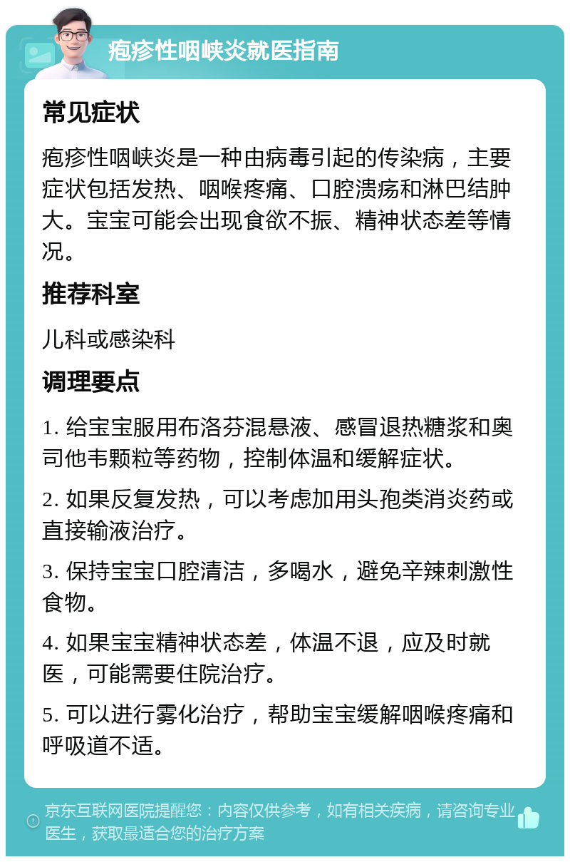 疱疹性咽峡炎就医指南 常见症状 疱疹性咽峡炎是一种由病毒引起的传染病，主要症状包括发热、咽喉疼痛、口腔溃疡和淋巴结肿大。宝宝可能会出现食欲不振、精神状态差等情况。 推荐科室 儿科或感染科 调理要点 1. 给宝宝服用布洛芬混悬液、感冒退热糖浆和奥司他韦颗粒等药物，控制体温和缓解症状。 2. 如果反复发热，可以考虑加用头孢类消炎药或直接输液治疗。 3. 保持宝宝口腔清洁，多喝水，避免辛辣刺激性食物。 4. 如果宝宝精神状态差，体温不退，应及时就医，可能需要住院治疗。 5. 可以进行雾化治疗，帮助宝宝缓解咽喉疼痛和呼吸道不适。