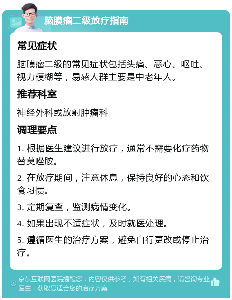 脑膜瘤二级放疗指南 常见症状 脑膜瘤二级的常见症状包括头痛、恶心、呕吐、视力模糊等，易感人群主要是中老年人。 推荐科室 神经外科或放射肿瘤科 调理要点 1. 根据医生建议进行放疗，通常不需要化疗药物替莫唑胺。 2. 在放疗期间，注意休息，保持良好的心态和饮食习惯。 3. 定期复查，监测病情变化。 4. 如果出现不适症状，及时就医处理。 5. 遵循医生的治疗方案，避免自行更改或停止治疗。