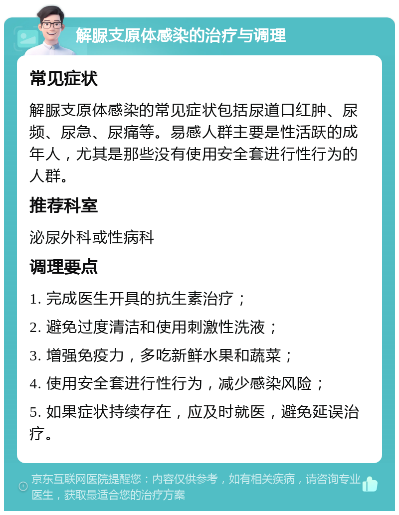 解脲支原体感染的治疗与调理 常见症状 解脲支原体感染的常见症状包括尿道口红肿、尿频、尿急、尿痛等。易感人群主要是性活跃的成年人，尤其是那些没有使用安全套进行性行为的人群。 推荐科室 泌尿外科或性病科 调理要点 1. 完成医生开具的抗生素治疗； 2. 避免过度清洁和使用刺激性洗液； 3. 增强免疫力，多吃新鲜水果和蔬菜； 4. 使用安全套进行性行为，减少感染风险； 5. 如果症状持续存在，应及时就医，避免延误治疗。