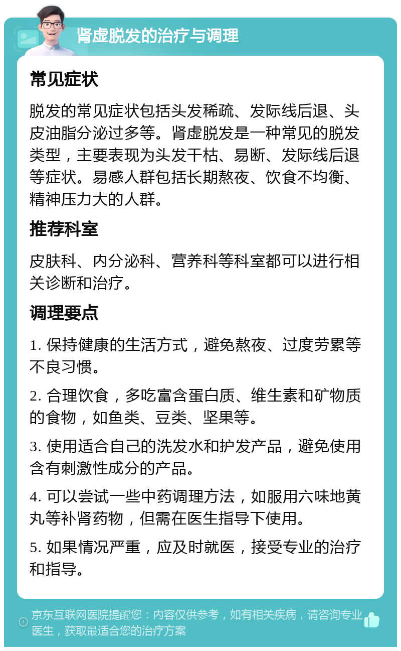 肾虚脱发的治疗与调理 常见症状 脱发的常见症状包括头发稀疏、发际线后退、头皮油脂分泌过多等。肾虚脱发是一种常见的脱发类型，主要表现为头发干枯、易断、发际线后退等症状。易感人群包括长期熬夜、饮食不均衡、精神压力大的人群。 推荐科室 皮肤科、内分泌科、营养科等科室都可以进行相关诊断和治疗。 调理要点 1. 保持健康的生活方式，避免熬夜、过度劳累等不良习惯。 2. 合理饮食，多吃富含蛋白质、维生素和矿物质的食物，如鱼类、豆类、坚果等。 3. 使用适合自己的洗发水和护发产品，避免使用含有刺激性成分的产品。 4. 可以尝试一些中药调理方法，如服用六味地黄丸等补肾药物，但需在医生指导下使用。 5. 如果情况严重，应及时就医，接受专业的治疗和指导。