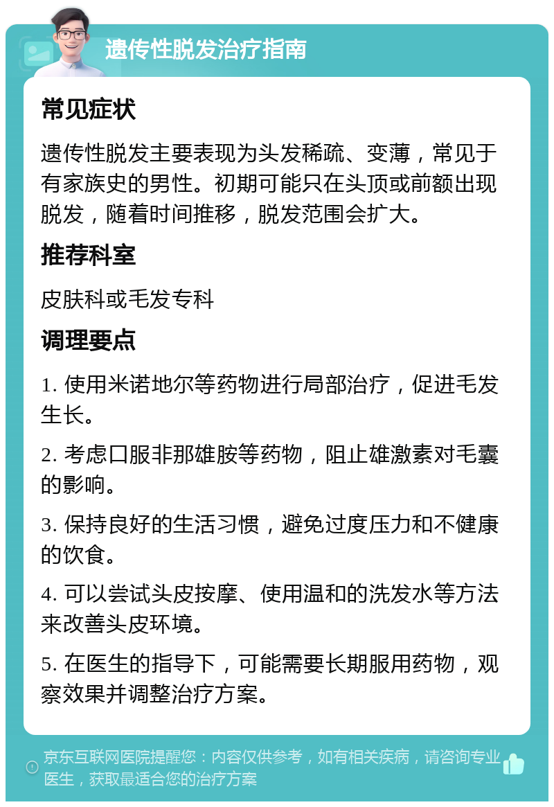 遗传性脱发治疗指南 常见症状 遗传性脱发主要表现为头发稀疏、变薄，常见于有家族史的男性。初期可能只在头顶或前额出现脱发，随着时间推移，脱发范围会扩大。 推荐科室 皮肤科或毛发专科 调理要点 1. 使用米诺地尔等药物进行局部治疗，促进毛发生长。 2. 考虑口服非那雄胺等药物，阻止雄激素对毛囊的影响。 3. 保持良好的生活习惯，避免过度压力和不健康的饮食。 4. 可以尝试头皮按摩、使用温和的洗发水等方法来改善头皮环境。 5. 在医生的指导下，可能需要长期服用药物，观察效果并调整治疗方案。