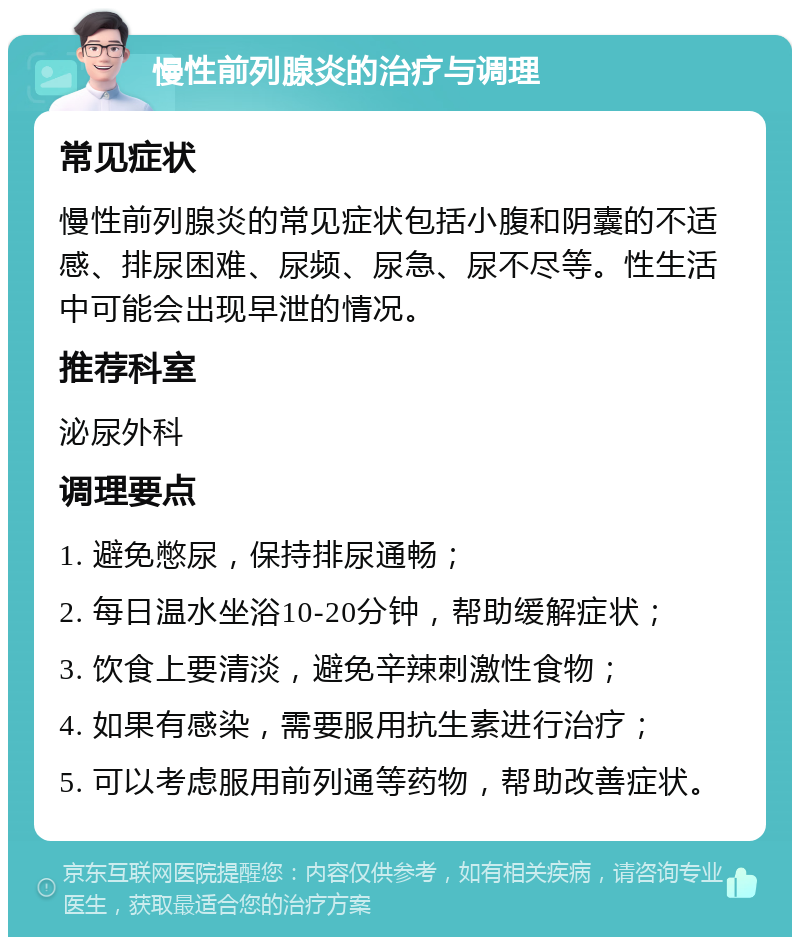 慢性前列腺炎的治疗与调理 常见症状 慢性前列腺炎的常见症状包括小腹和阴囊的不适感、排尿困难、尿频、尿急、尿不尽等。性生活中可能会出现早泄的情况。 推荐科室 泌尿外科 调理要点 1. 避免憋尿，保持排尿通畅； 2. 每日温水坐浴10-20分钟，帮助缓解症状； 3. 饮食上要清淡，避免辛辣刺激性食物； 4. 如果有感染，需要服用抗生素进行治疗； 5. 可以考虑服用前列通等药物，帮助改善症状。