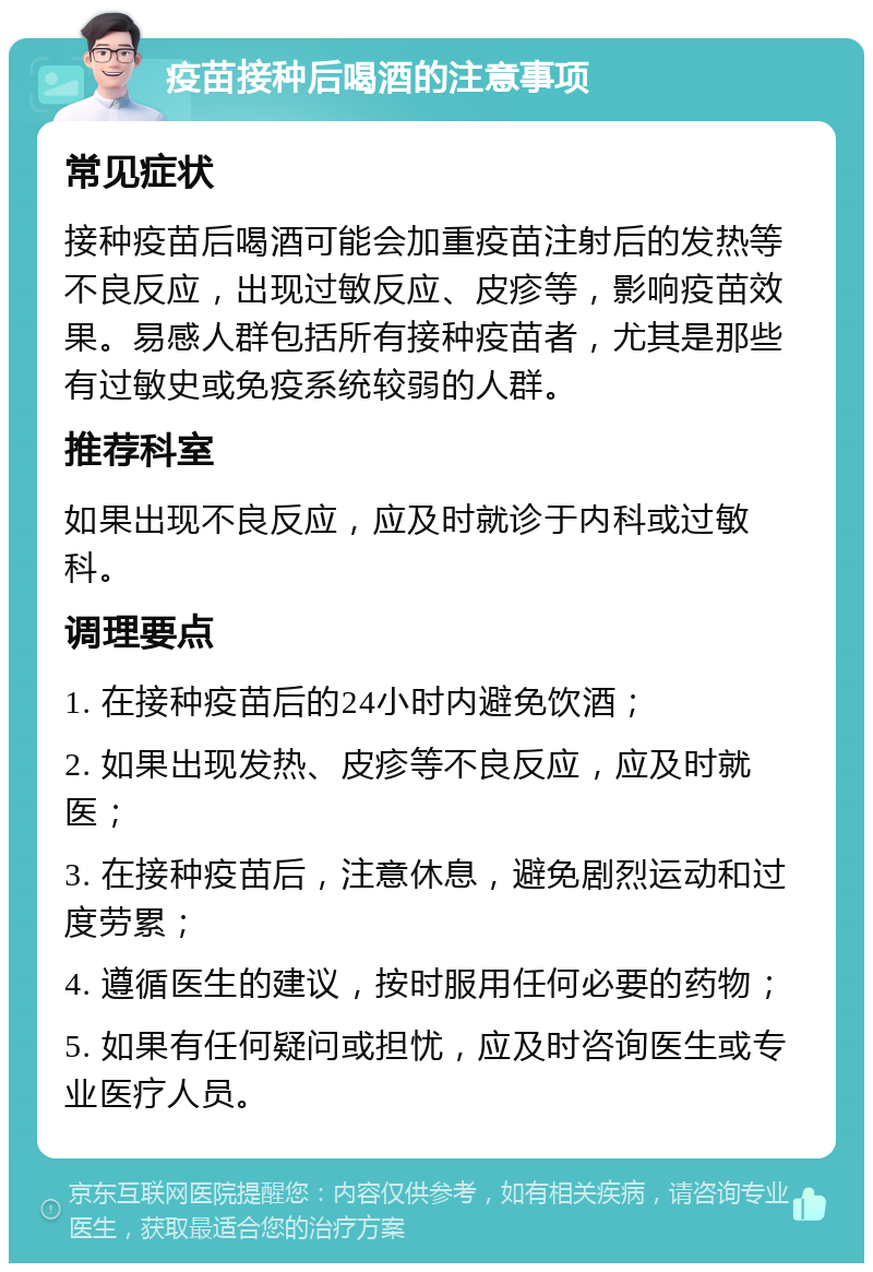 疫苗接种后喝酒的注意事项 常见症状 接种疫苗后喝酒可能会加重疫苗注射后的发热等不良反应，出现过敏反应、皮疹等，影响疫苗效果。易感人群包括所有接种疫苗者，尤其是那些有过敏史或免疫系统较弱的人群。 推荐科室 如果出现不良反应，应及时就诊于内科或过敏科。 调理要点 1. 在接种疫苗后的24小时内避免饮酒； 2. 如果出现发热、皮疹等不良反应，应及时就医； 3. 在接种疫苗后，注意休息，避免剧烈运动和过度劳累； 4. 遵循医生的建议，按时服用任何必要的药物； 5. 如果有任何疑问或担忧，应及时咨询医生或专业医疗人员。