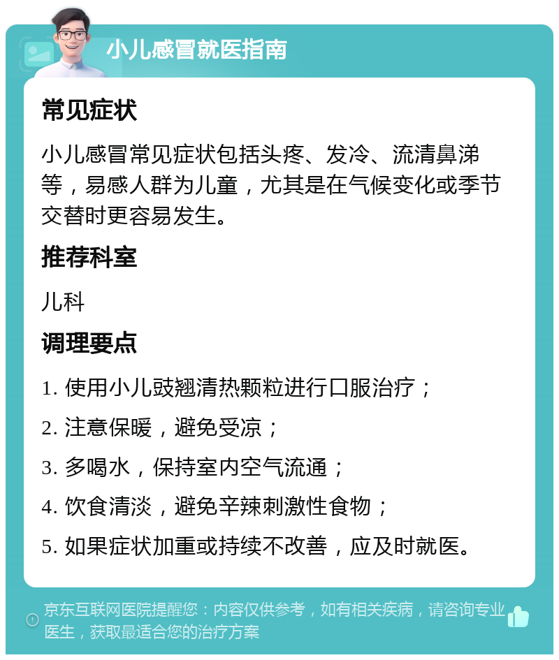 小儿感冒就医指南 常见症状 小儿感冒常见症状包括头疼、发冷、流清鼻涕等，易感人群为儿童，尤其是在气候变化或季节交替时更容易发生。 推荐科室 儿科 调理要点 1. 使用小儿豉翘清热颗粒进行口服治疗； 2. 注意保暖，避免受凉； 3. 多喝水，保持室内空气流通； 4. 饮食清淡，避免辛辣刺激性食物； 5. 如果症状加重或持续不改善，应及时就医。