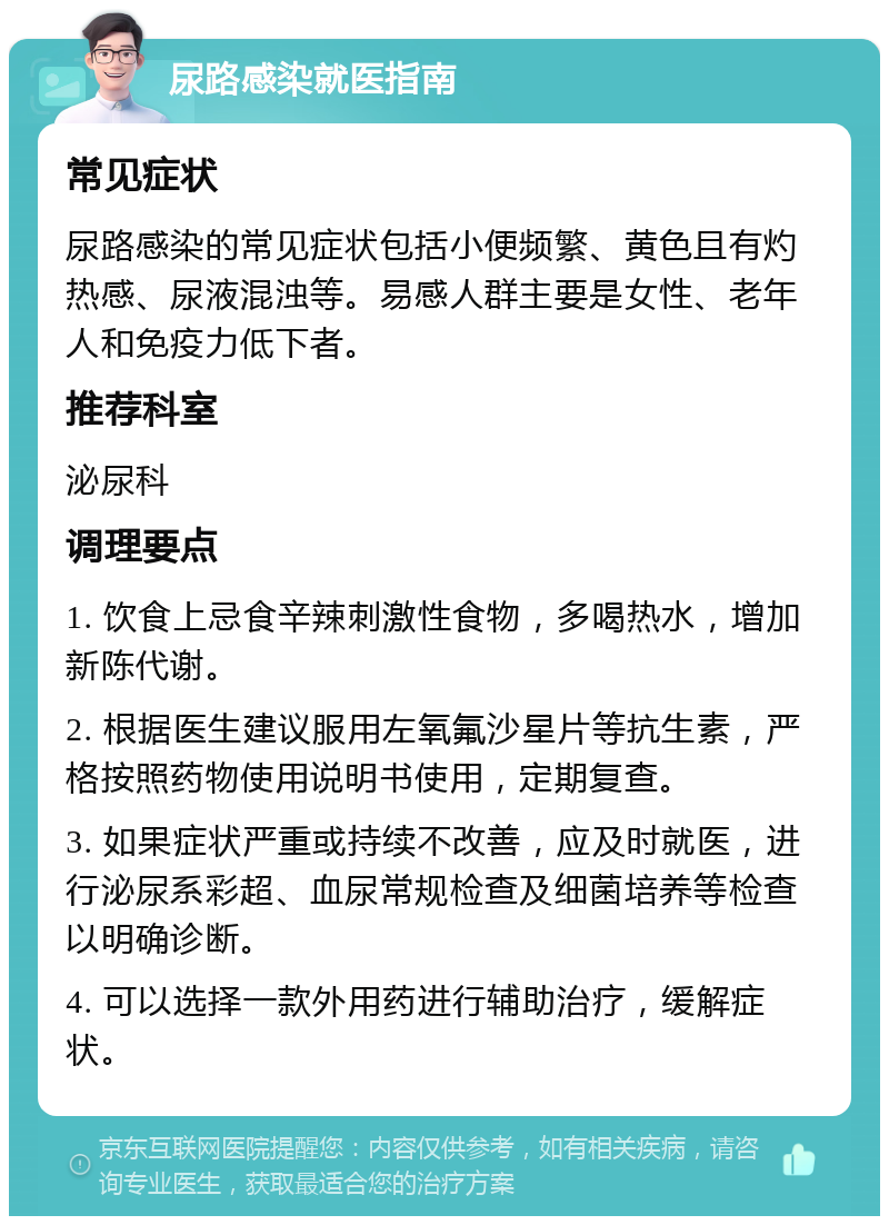 尿路感染就医指南 常见症状 尿路感染的常见症状包括小便频繁、黄色且有灼热感、尿液混浊等。易感人群主要是女性、老年人和免疫力低下者。 推荐科室 泌尿科 调理要点 1. 饮食上忌食辛辣刺激性食物，多喝热水，增加新陈代谢。 2. 根据医生建议服用左氧氟沙星片等抗生素，严格按照药物使用说明书使用，定期复查。 3. 如果症状严重或持续不改善，应及时就医，进行泌尿系彩超、血尿常规检查及细菌培养等检查以明确诊断。 4. 可以选择一款外用药进行辅助治疗，缓解症状。