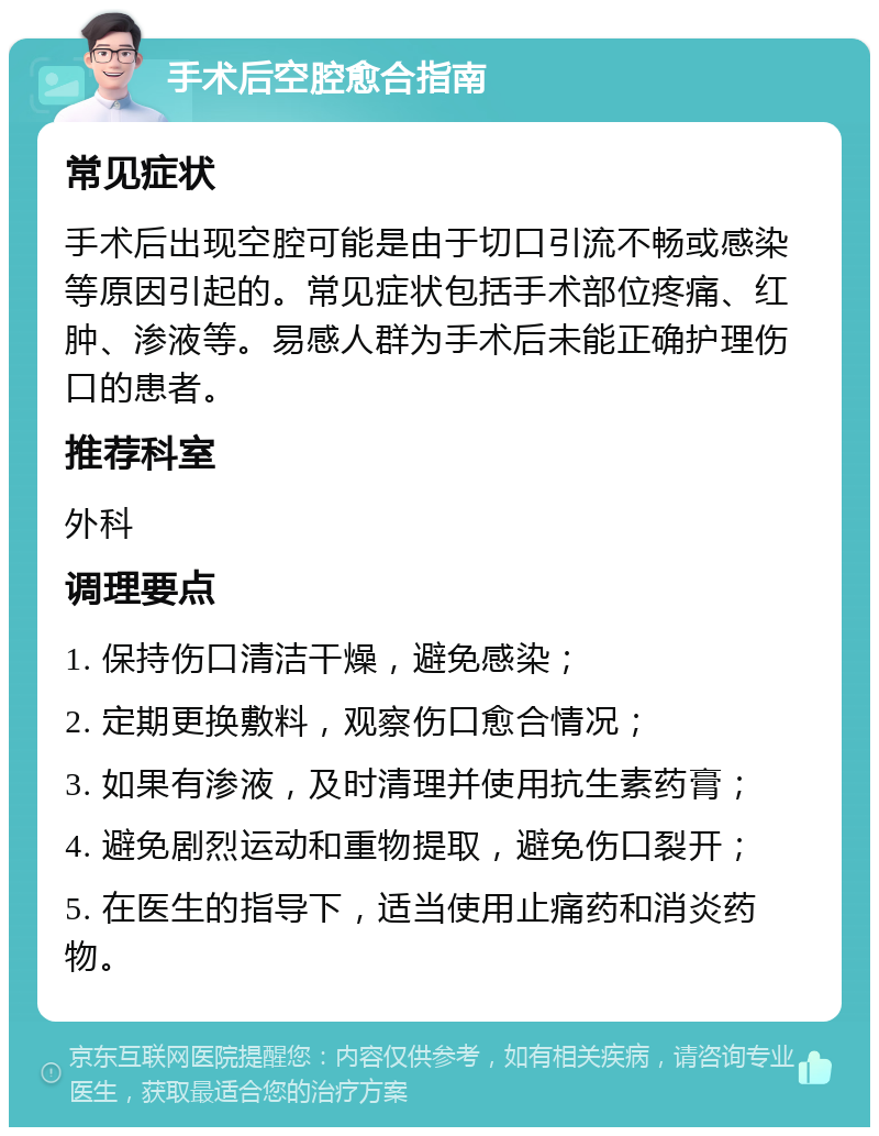 手术后空腔愈合指南 常见症状 手术后出现空腔可能是由于切口引流不畅或感染等原因引起的。常见症状包括手术部位疼痛、红肿、渗液等。易感人群为手术后未能正确护理伤口的患者。 推荐科室 外科 调理要点 1. 保持伤口清洁干燥，避免感染； 2. 定期更换敷料，观察伤口愈合情况； 3. 如果有渗液，及时清理并使用抗生素药膏； 4. 避免剧烈运动和重物提取，避免伤口裂开； 5. 在医生的指导下，适当使用止痛药和消炎药物。