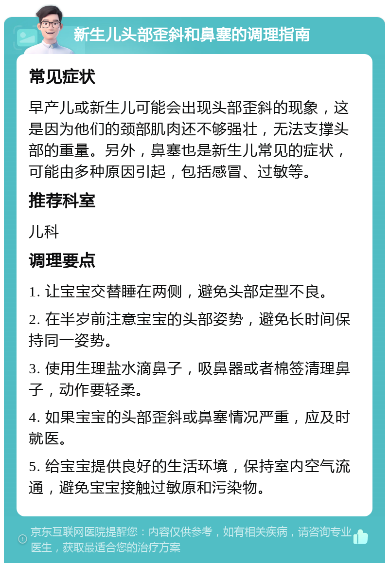 新生儿头部歪斜和鼻塞的调理指南 常见症状 早产儿或新生儿可能会出现头部歪斜的现象，这是因为他们的颈部肌肉还不够强壮，无法支撑头部的重量。另外，鼻塞也是新生儿常见的症状，可能由多种原因引起，包括感冒、过敏等。 推荐科室 儿科 调理要点 1. 让宝宝交替睡在两侧，避免头部定型不良。 2. 在半岁前注意宝宝的头部姿势，避免长时间保持同一姿势。 3. 使用生理盐水滴鼻子，吸鼻器或者棉签清理鼻子，动作要轻柔。 4. 如果宝宝的头部歪斜或鼻塞情况严重，应及时就医。 5. 给宝宝提供良好的生活环境，保持室内空气流通，避免宝宝接触过敏原和污染物。