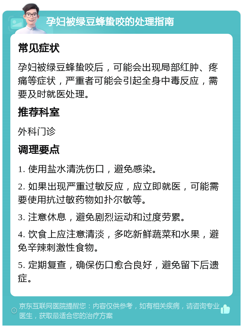 孕妇被绿豆蜂蛰咬的处理指南 常见症状 孕妇被绿豆蜂蛰咬后，可能会出现局部红肿、疼痛等症状，严重者可能会引起全身中毒反应，需要及时就医处理。 推荐科室 外科门诊 调理要点 1. 使用盐水清洗伤口，避免感染。 2. 如果出现严重过敏反应，应立即就医，可能需要使用抗过敏药物如扑尔敏等。 3. 注意休息，避免剧烈运动和过度劳累。 4. 饮食上应注意清淡，多吃新鲜蔬菜和水果，避免辛辣刺激性食物。 5. 定期复查，确保伤口愈合良好，避免留下后遗症。