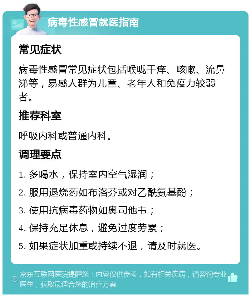 病毒性感冒就医指南 常见症状 病毒性感冒常见症状包括喉咙干痒、咳嗽、流鼻涕等，易感人群为儿童、老年人和免疫力较弱者。 推荐科室 呼吸内科或普通内科。 调理要点 1. 多喝水，保持室内空气湿润； 2. 服用退烧药如布洛芬或对乙酰氨基酚； 3. 使用抗病毒药物如奥司他韦； 4. 保持充足休息，避免过度劳累； 5. 如果症状加重或持续不退，请及时就医。