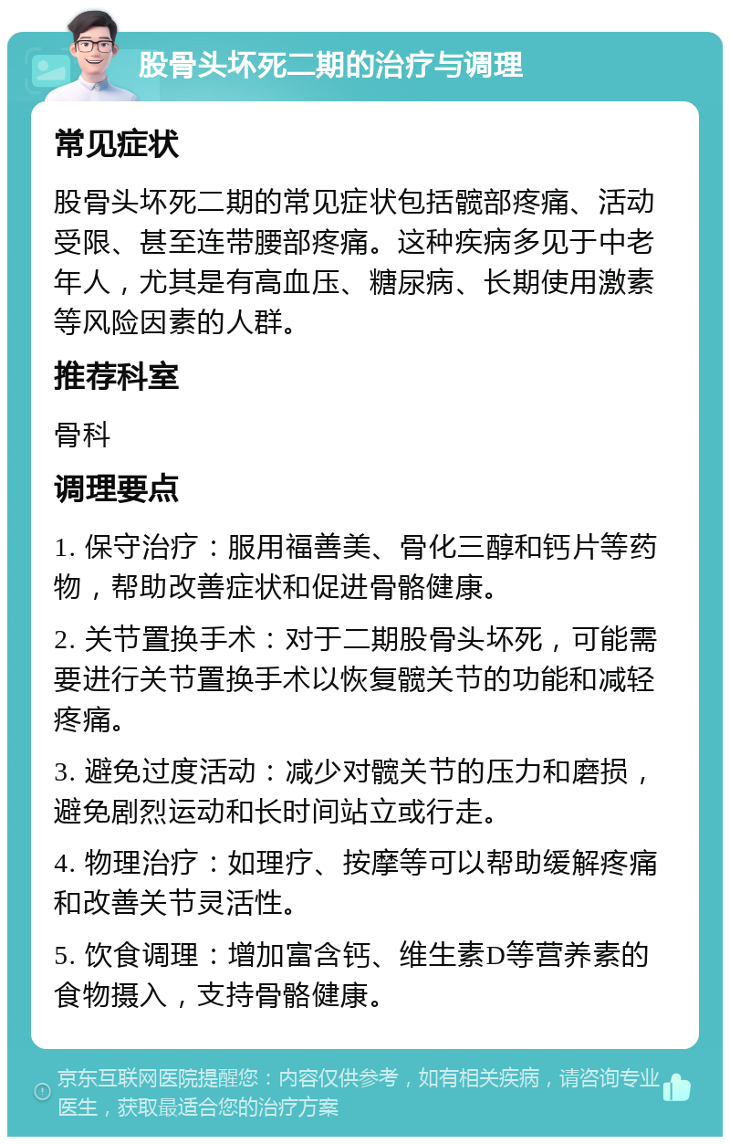 股骨头坏死二期的治疗与调理 常见症状 股骨头坏死二期的常见症状包括髋部疼痛、活动受限、甚至连带腰部疼痛。这种疾病多见于中老年人，尤其是有高血压、糖尿病、长期使用激素等风险因素的人群。 推荐科室 骨科 调理要点 1. 保守治疗：服用福善美、骨化三醇和钙片等药物，帮助改善症状和促进骨骼健康。 2. 关节置换手术：对于二期股骨头坏死，可能需要进行关节置换手术以恢复髋关节的功能和减轻疼痛。 3. 避免过度活动：减少对髋关节的压力和磨损，避免剧烈运动和长时间站立或行走。 4. 物理治疗：如理疗、按摩等可以帮助缓解疼痛和改善关节灵活性。 5. 饮食调理：增加富含钙、维生素D等营养素的食物摄入，支持骨骼健康。