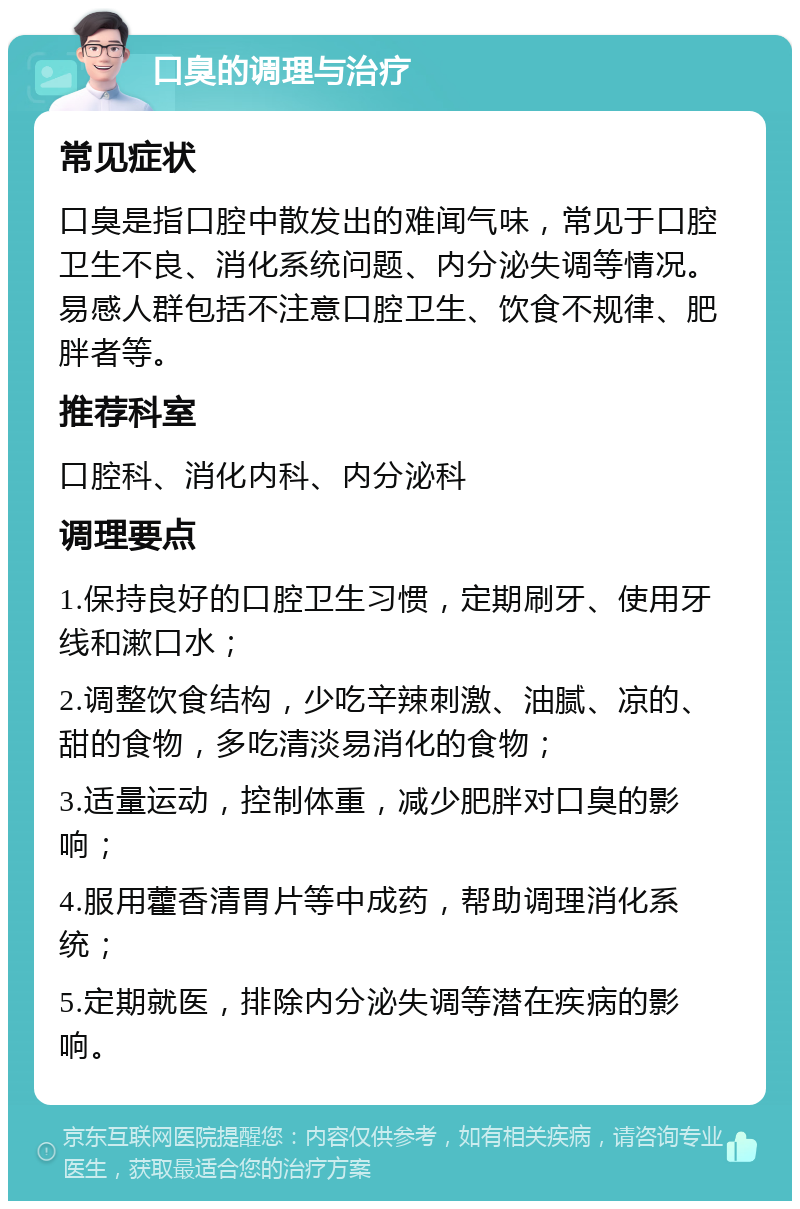 口臭的调理与治疗 常见症状 口臭是指口腔中散发出的难闻气味，常见于口腔卫生不良、消化系统问题、内分泌失调等情况。易感人群包括不注意口腔卫生、饮食不规律、肥胖者等。 推荐科室 口腔科、消化内科、内分泌科 调理要点 1.保持良好的口腔卫生习惯，定期刷牙、使用牙线和漱口水； 2.调整饮食结构，少吃辛辣刺激、油腻、凉的、甜的食物，多吃清淡易消化的食物； 3.适量运动，控制体重，减少肥胖对口臭的影响； 4.服用藿香清胃片等中成药，帮助调理消化系统； 5.定期就医，排除内分泌失调等潜在疾病的影响。