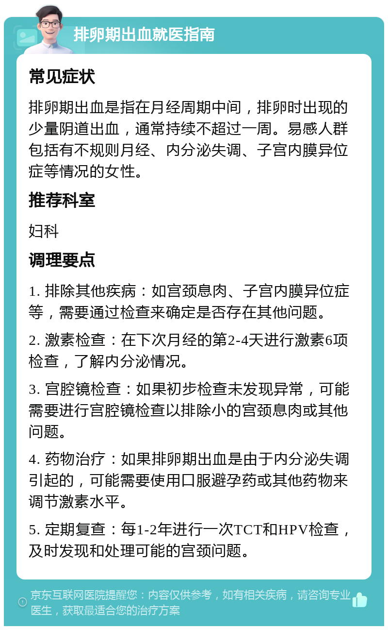 排卵期出血就医指南 常见症状 排卵期出血是指在月经周期中间，排卵时出现的少量阴道出血，通常持续不超过一周。易感人群包括有不规则月经、内分泌失调、子宫内膜异位症等情况的女性。 推荐科室 妇科 调理要点 1. 排除其他疾病：如宫颈息肉、子宫内膜异位症等，需要通过检查来确定是否存在其他问题。 2. 激素检查：在下次月经的第2-4天进行激素6项检查，了解内分泌情况。 3. 宫腔镜检查：如果初步检查未发现异常，可能需要进行宫腔镜检查以排除小的宫颈息肉或其他问题。 4. 药物治疗：如果排卵期出血是由于内分泌失调引起的，可能需要使用口服避孕药或其他药物来调节激素水平。 5. 定期复查：每1-2年进行一次TCT和HPV检查，及时发现和处理可能的宫颈问题。