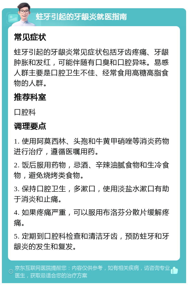 蛀牙引起的牙龈炎就医指南 常见症状 蛀牙引起的牙龈炎常见症状包括牙齿疼痛、牙龈肿胀和发红，可能伴随有口臭和口腔异味。易感人群主要是口腔卫生不佳、经常食用高糖高脂食物的人群。 推荐科室 口腔科 调理要点 1. 使用阿莫西林、头孢和牛黄甲硝唑等消炎药物进行治疗，遵循医嘱用药。 2. 饭后服用药物，忌酒、辛辣油腻食物和生冷食物，避免烧烤类食物。 3. 保持口腔卫生，多漱口，使用淡盐水漱口有助于消炎和止痛。 4. 如果疼痛严重，可以服用布洛芬分散片缓解疼痛。 5. 定期到口腔科检查和清洁牙齿，预防蛀牙和牙龈炎的发生和复发。