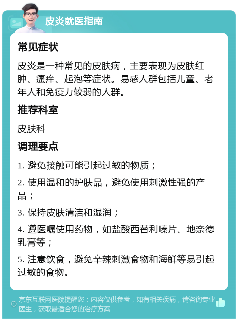 皮炎就医指南 常见症状 皮炎是一种常见的皮肤病，主要表现为皮肤红肿、瘙痒、起泡等症状。易感人群包括儿童、老年人和免疫力较弱的人群。 推荐科室 皮肤科 调理要点 1. 避免接触可能引起过敏的物质； 2. 使用温和的护肤品，避免使用刺激性强的产品； 3. 保持皮肤清洁和湿润； 4. 遵医嘱使用药物，如盐酸西替利嗪片、地奈德乳膏等； 5. 注意饮食，避免辛辣刺激食物和海鲜等易引起过敏的食物。