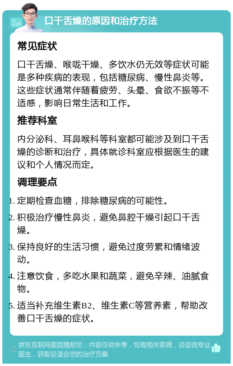 口干舌燥的原因和治疗方法 常见症状 口干舌燥、喉咙干燥、多饮水仍无效等症状可能是多种疾病的表现，包括糖尿病、慢性鼻炎等。这些症状通常伴随着疲劳、头晕、食欲不振等不适感，影响日常生活和工作。 推荐科室 内分泌科、耳鼻喉科等科室都可能涉及到口干舌燥的诊断和治疗，具体就诊科室应根据医生的建议和个人情况而定。 调理要点 定期检查血糖，排除糖尿病的可能性。 积极治疗慢性鼻炎，避免鼻腔干燥引起口干舌燥。 保持良好的生活习惯，避免过度劳累和情绪波动。 注意饮食，多吃水果和蔬菜，避免辛辣、油腻食物。 适当补充维生素B2、维生素C等营养素，帮助改善口干舌燥的症状。