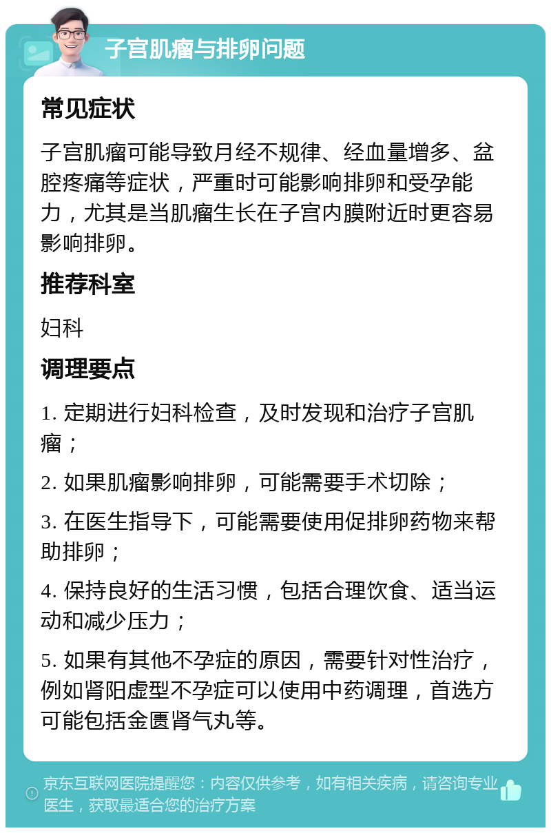 子宫肌瘤与排卵问题 常见症状 子宫肌瘤可能导致月经不规律、经血量增多、盆腔疼痛等症状，严重时可能影响排卵和受孕能力，尤其是当肌瘤生长在子宫内膜附近时更容易影响排卵。 推荐科室 妇科 调理要点 1. 定期进行妇科检查，及时发现和治疗子宫肌瘤； 2. 如果肌瘤影响排卵，可能需要手术切除； 3. 在医生指导下，可能需要使用促排卵药物来帮助排卵； 4. 保持良好的生活习惯，包括合理饮食、适当运动和减少压力； 5. 如果有其他不孕症的原因，需要针对性治疗，例如肾阳虚型不孕症可以使用中药调理，首选方可能包括金匮肾气丸等。