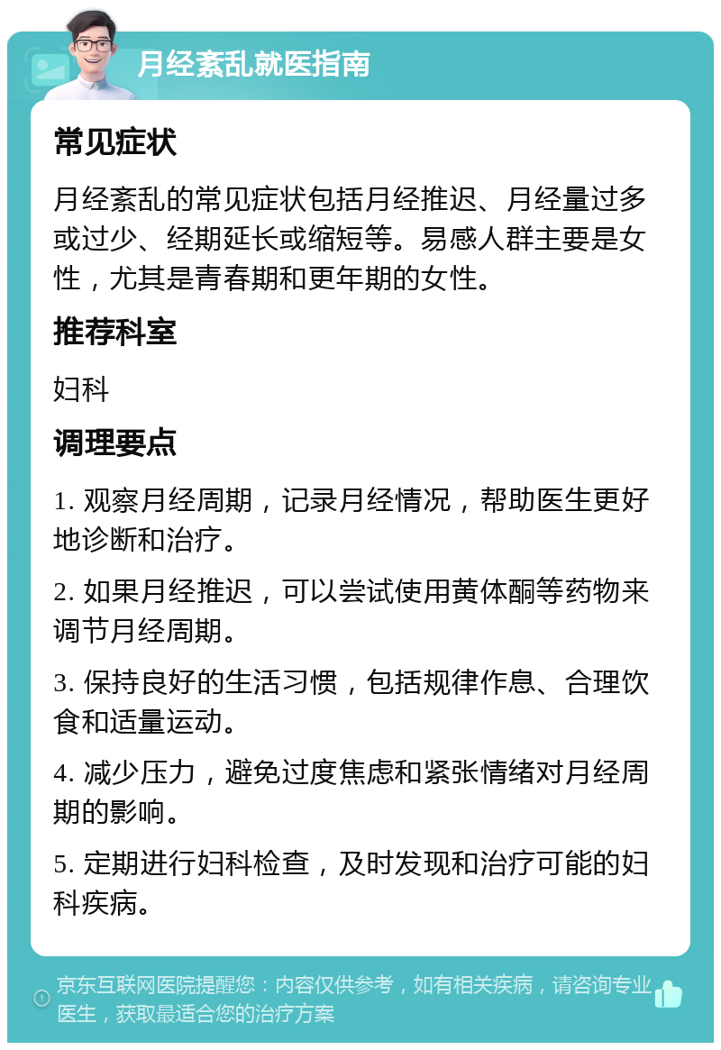 月经紊乱就医指南 常见症状 月经紊乱的常见症状包括月经推迟、月经量过多或过少、经期延长或缩短等。易感人群主要是女性，尤其是青春期和更年期的女性。 推荐科室 妇科 调理要点 1. 观察月经周期，记录月经情况，帮助医生更好地诊断和治疗。 2. 如果月经推迟，可以尝试使用黄体酮等药物来调节月经周期。 3. 保持良好的生活习惯，包括规律作息、合理饮食和适量运动。 4. 减少压力，避免过度焦虑和紧张情绪对月经周期的影响。 5. 定期进行妇科检查，及时发现和治疗可能的妇科疾病。