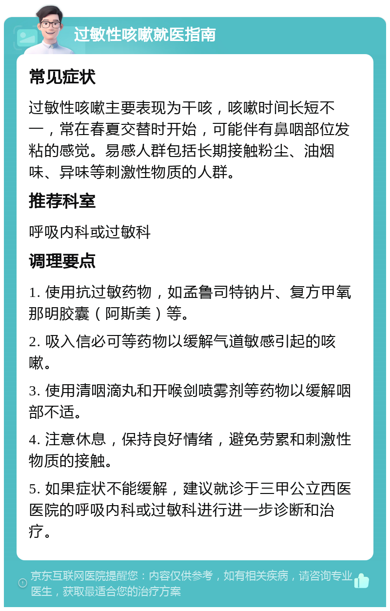 过敏性咳嗽就医指南 常见症状 过敏性咳嗽主要表现为干咳，咳嗽时间长短不一，常在春夏交替时开始，可能伴有鼻咽部位发粘的感觉。易感人群包括长期接触粉尘、油烟味、异味等刺激性物质的人群。 推荐科室 呼吸内科或过敏科 调理要点 1. 使用抗过敏药物，如孟鲁司特钠片、复方甲氧那明胶囊（阿斯美）等。 2. 吸入信必可等药物以缓解气道敏感引起的咳嗽。 3. 使用清咽滴丸和开喉剑喷雾剂等药物以缓解咽部不适。 4. 注意休息，保持良好情绪，避免劳累和刺激性物质的接触。 5. 如果症状不能缓解，建议就诊于三甲公立西医医院的呼吸内科或过敏科进行进一步诊断和治疗。