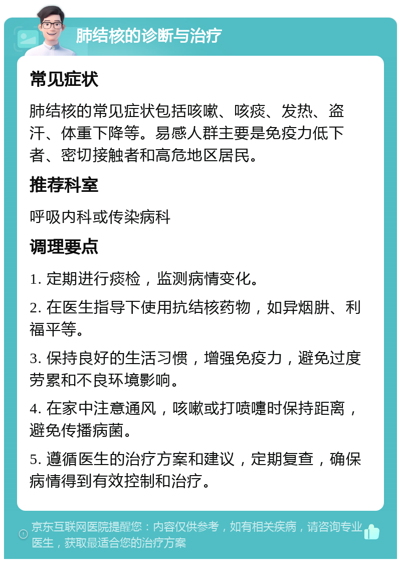 肺结核的诊断与治疗 常见症状 肺结核的常见症状包括咳嗽、咳痰、发热、盗汗、体重下降等。易感人群主要是免疫力低下者、密切接触者和高危地区居民。 推荐科室 呼吸内科或传染病科 调理要点 1. 定期进行痰检，监测病情变化。 2. 在医生指导下使用抗结核药物，如异烟肼、利福平等。 3. 保持良好的生活习惯，增强免疫力，避免过度劳累和不良环境影响。 4. 在家中注意通风，咳嗽或打喷嚏时保持距离，避免传播病菌。 5. 遵循医生的治疗方案和建议，定期复查，确保病情得到有效控制和治疗。