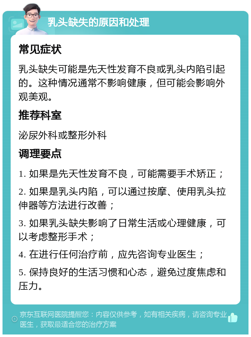 乳头缺失的原因和处理 常见症状 乳头缺失可能是先天性发育不良或乳头内陷引起的。这种情况通常不影响健康，但可能会影响外观美观。 推荐科室 泌尿外科或整形外科 调理要点 1. 如果是先天性发育不良，可能需要手术矫正； 2. 如果是乳头内陷，可以通过按摩、使用乳头拉伸器等方法进行改善； 3. 如果乳头缺失影响了日常生活或心理健康，可以考虑整形手术； 4. 在进行任何治疗前，应先咨询专业医生； 5. 保持良好的生活习惯和心态，避免过度焦虑和压力。