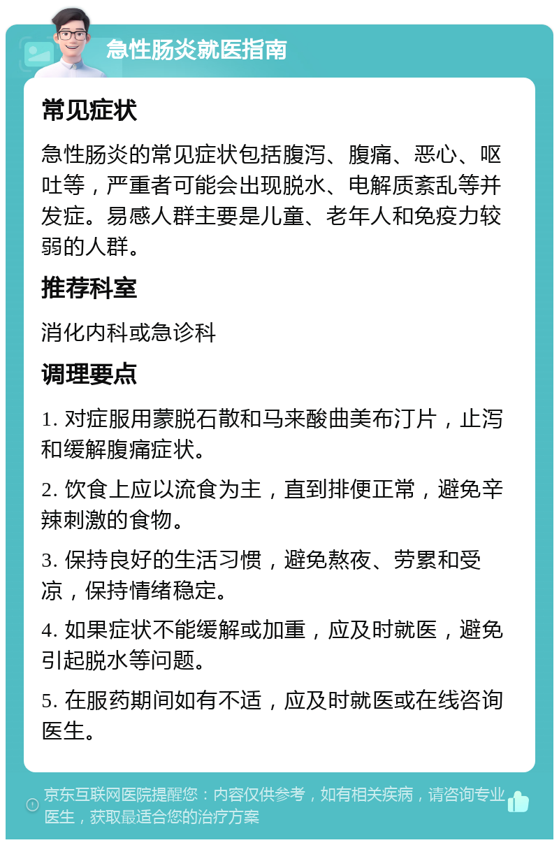 急性肠炎就医指南 常见症状 急性肠炎的常见症状包括腹泻、腹痛、恶心、呕吐等，严重者可能会出现脱水、电解质紊乱等并发症。易感人群主要是儿童、老年人和免疫力较弱的人群。 推荐科室 消化内科或急诊科 调理要点 1. 对症服用蒙脱石散和马来酸曲美布汀片，止泻和缓解腹痛症状。 2. 饮食上应以流食为主，直到排便正常，避免辛辣刺激的食物。 3. 保持良好的生活习惯，避免熬夜、劳累和受凉，保持情绪稳定。 4. 如果症状不能缓解或加重，应及时就医，避免引起脱水等问题。 5. 在服药期间如有不适，应及时就医或在线咨询医生。