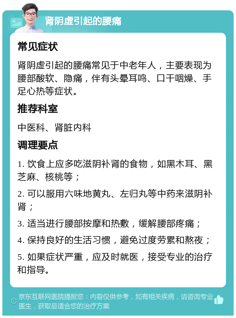 肾阴虚引起的腰痛 常见症状 肾阴虚引起的腰痛常见于中老年人，主要表现为腰部酸软、隐痛，伴有头晕耳鸣、口干咽燥、手足心热等症状。 推荐科室 中医科、肾脏内科 调理要点 1. 饮食上应多吃滋阴补肾的食物，如黑木耳、黑芝麻、核桃等； 2. 可以服用六味地黄丸、左归丸等中药来滋阴补肾； 3. 适当进行腰部按摩和热敷，缓解腰部疼痛； 4. 保持良好的生活习惯，避免过度劳累和熬夜； 5. 如果症状严重，应及时就医，接受专业的治疗和指导。