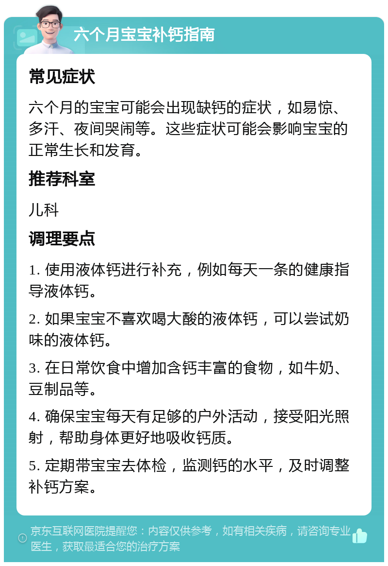 六个月宝宝补钙指南 常见症状 六个月的宝宝可能会出现缺钙的症状，如易惊、多汗、夜间哭闹等。这些症状可能会影响宝宝的正常生长和发育。 推荐科室 儿科 调理要点 1. 使用液体钙进行补充，例如每天一条的健康指导液体钙。 2. 如果宝宝不喜欢喝大酸的液体钙，可以尝试奶味的液体钙。 3. 在日常饮食中增加含钙丰富的食物，如牛奶、豆制品等。 4. 确保宝宝每天有足够的户外活动，接受阳光照射，帮助身体更好地吸收钙质。 5. 定期带宝宝去体检，监测钙的水平，及时调整补钙方案。