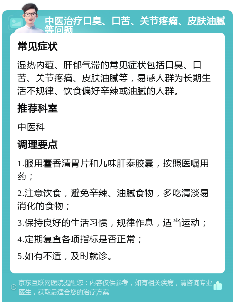 中医治疗口臭、口苦、关节疼痛、皮肤油腻等问题 常见症状 湿热内蕴、肝郁气滞的常见症状包括口臭、口苦、关节疼痛、皮肤油腻等，易感人群为长期生活不规律、饮食偏好辛辣或油腻的人群。 推荐科室 中医科 调理要点 1.服用藿香清胃片和九味肝泰胶囊，按照医嘱用药； 2.注意饮食，避免辛辣、油腻食物，多吃清淡易消化的食物； 3.保持良好的生活习惯，规律作息，适当运动； 4.定期复查各项指标是否正常； 5.如有不适，及时就诊。