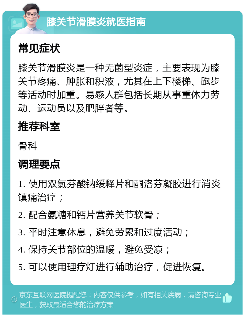 膝关节滑膜炎就医指南 常见症状 膝关节滑膜炎是一种无菌型炎症，主要表现为膝关节疼痛、肿胀和积液，尤其在上下楼梯、跑步等活动时加重。易感人群包括长期从事重体力劳动、运动员以及肥胖者等。 推荐科室 骨科 调理要点 1. 使用双氯芬酸钠缓释片和酮洛芬凝胶进行消炎镇痛治疗； 2. 配合氨糖和钙片营养关节软骨； 3. 平时注意休息，避免劳累和过度活动； 4. 保持关节部位的温暖，避免受凉； 5. 可以使用理疗灯进行辅助治疗，促进恢复。