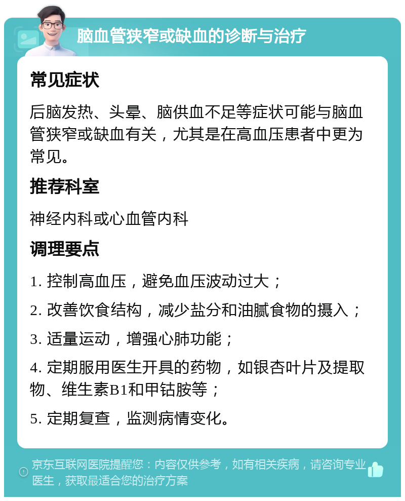 脑血管狭窄或缺血的诊断与治疗 常见症状 后脑发热、头晕、脑供血不足等症状可能与脑血管狭窄或缺血有关，尤其是在高血压患者中更为常见。 推荐科室 神经内科或心血管内科 调理要点 1. 控制高血压，避免血压波动过大； 2. 改善饮食结构，减少盐分和油腻食物的摄入； 3. 适量运动，增强心肺功能； 4. 定期服用医生开具的药物，如银杏叶片及提取物、维生素B1和甲钴胺等； 5. 定期复查，监测病情变化。