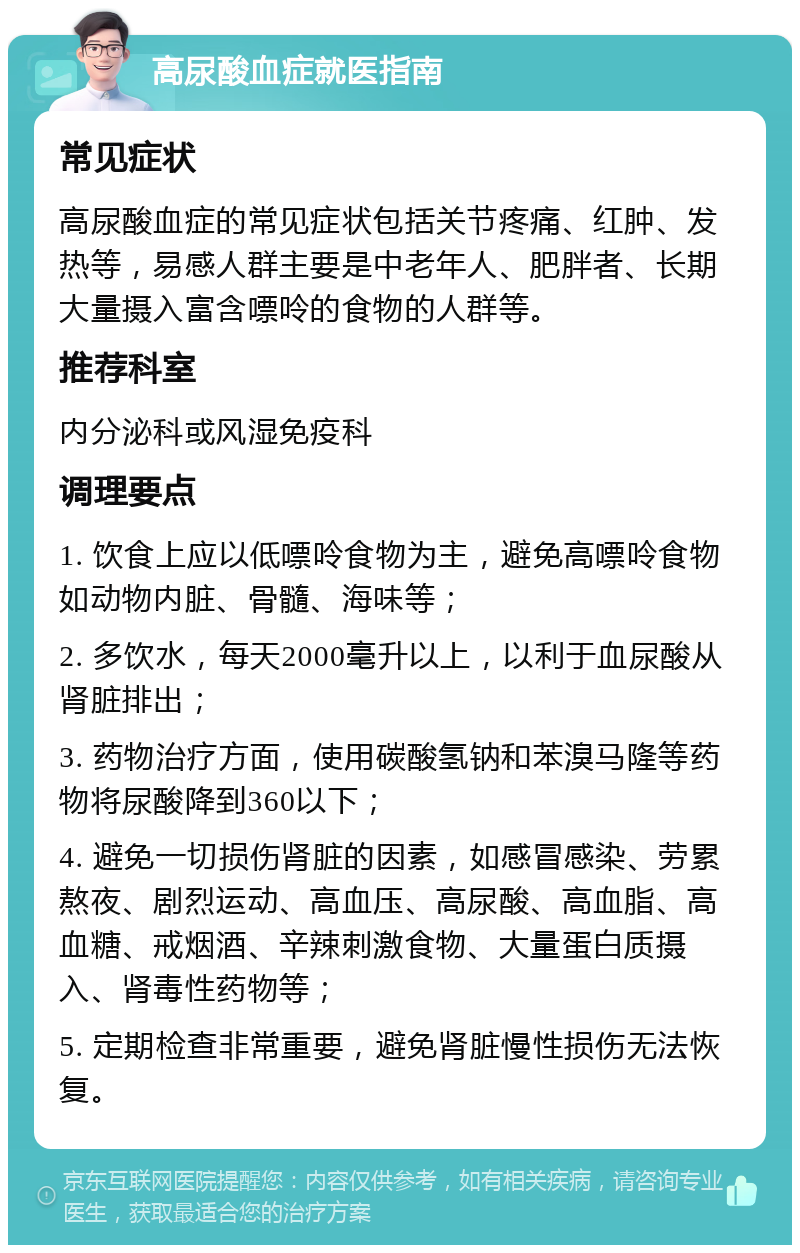 高尿酸血症就医指南 常见症状 高尿酸血症的常见症状包括关节疼痛、红肿、发热等，易感人群主要是中老年人、肥胖者、长期大量摄入富含嘌呤的食物的人群等。 推荐科室 内分泌科或风湿免疫科 调理要点 1. 饮食上应以低嘌呤食物为主，避免高嘌呤食物如动物内脏、骨髓、海味等； 2. 多饮水，每天2000毫升以上，以利于血尿酸从肾脏排出； 3. 药物治疗方面，使用碳酸氢钠和苯溴马隆等药物将尿酸降到360以下； 4. 避免一切损伤肾脏的因素，如感冒感染、劳累熬夜、剧烈运动、高血压、高尿酸、高血脂、高血糖、戒烟酒、辛辣刺激食物、大量蛋白质摄入、肾毒性药物等； 5. 定期检查非常重要，避免肾脏慢性损伤无法恢复。