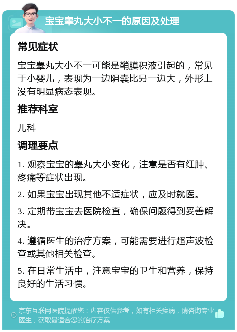 宝宝睾丸大小不一的原因及处理 常见症状 宝宝睾丸大小不一可能是鞘膜积液引起的，常见于小婴儿，表现为一边阴囊比另一边大，外形上没有明显病态表现。 推荐科室 儿科 调理要点 1. 观察宝宝的睾丸大小变化，注意是否有红肿、疼痛等症状出现。 2. 如果宝宝出现其他不适症状，应及时就医。 3. 定期带宝宝去医院检查，确保问题得到妥善解决。 4. 遵循医生的治疗方案，可能需要进行超声波检查或其他相关检查。 5. 在日常生活中，注意宝宝的卫生和营养，保持良好的生活习惯。