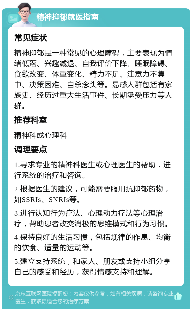 精神抑郁就医指南 常见症状 精神抑郁是一种常见的心理障碍，主要表现为情绪低落、兴趣减退、自我评价下降、睡眠障碍、食欲改变、体重变化、精力不足、注意力不集中、决策困难、自杀念头等。易感人群包括有家族史、经历过重大生活事件、长期承受压力等人群。 推荐科室 精神科或心理科 调理要点 1.寻求专业的精神科医生或心理医生的帮助，进行系统的治疗和咨询。 2.根据医生的建议，可能需要服用抗抑郁药物，如SSRIs、SNRIs等。 3.进行认知行为疗法、心理动力疗法等心理治疗，帮助患者改变消极的思维模式和行为习惯。 4.保持良好的生活习惯，包括规律的作息、均衡的饮食、适量的运动等。 5.建立支持系统，和家人、朋友或支持小组分享自己的感受和经历，获得情感支持和理解。