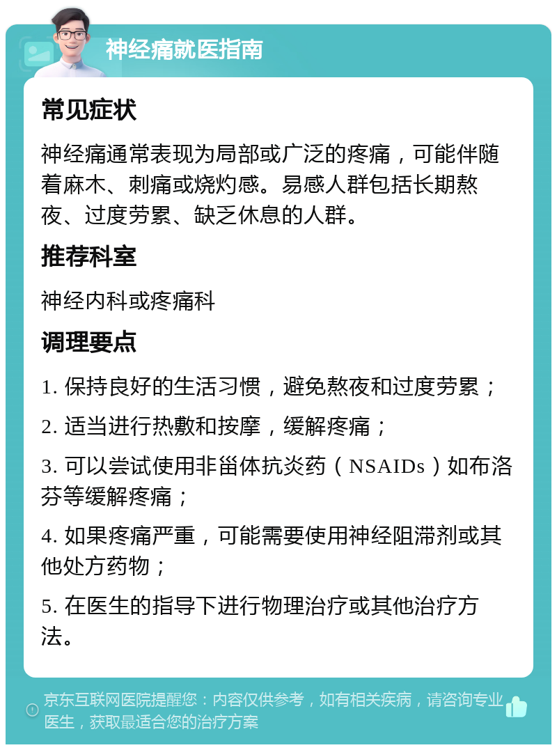 神经痛就医指南 常见症状 神经痛通常表现为局部或广泛的疼痛，可能伴随着麻木、刺痛或烧灼感。易感人群包括长期熬夜、过度劳累、缺乏休息的人群。 推荐科室 神经内科或疼痛科 调理要点 1. 保持良好的生活习惯，避免熬夜和过度劳累； 2. 适当进行热敷和按摩，缓解疼痛； 3. 可以尝试使用非甾体抗炎药（NSAIDs）如布洛芬等缓解疼痛； 4. 如果疼痛严重，可能需要使用神经阻滞剂或其他处方药物； 5. 在医生的指导下进行物理治疗或其他治疗方法。