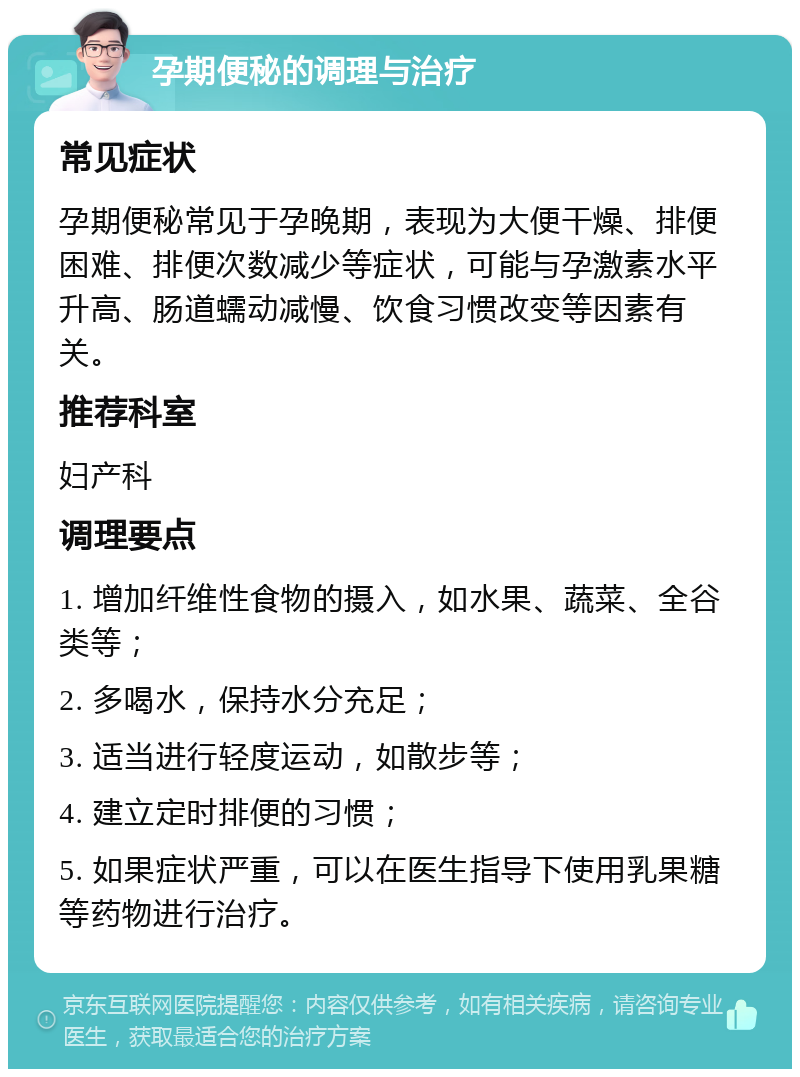 孕期便秘的调理与治疗 常见症状 孕期便秘常见于孕晚期，表现为大便干燥、排便困难、排便次数减少等症状，可能与孕激素水平升高、肠道蠕动减慢、饮食习惯改变等因素有关。 推荐科室 妇产科 调理要点 1. 增加纤维性食物的摄入，如水果、蔬菜、全谷类等； 2. 多喝水，保持水分充足； 3. 适当进行轻度运动，如散步等； 4. 建立定时排便的习惯； 5. 如果症状严重，可以在医生指导下使用乳果糖等药物进行治疗。