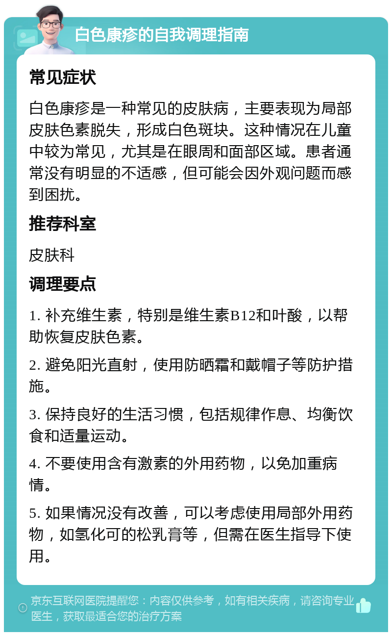 白色康疹的自我调理指南 常见症状 白色康疹是一种常见的皮肤病，主要表现为局部皮肤色素脱失，形成白色斑块。这种情况在儿童中较为常见，尤其是在眼周和面部区域。患者通常没有明显的不适感，但可能会因外观问题而感到困扰。 推荐科室 皮肤科 调理要点 1. 补充维生素，特别是维生素B12和叶酸，以帮助恢复皮肤色素。 2. 避免阳光直射，使用防晒霜和戴帽子等防护措施。 3. 保持良好的生活习惯，包括规律作息、均衡饮食和适量运动。 4. 不要使用含有激素的外用药物，以免加重病情。 5. 如果情况没有改善，可以考虑使用局部外用药物，如氢化可的松乳膏等，但需在医生指导下使用。