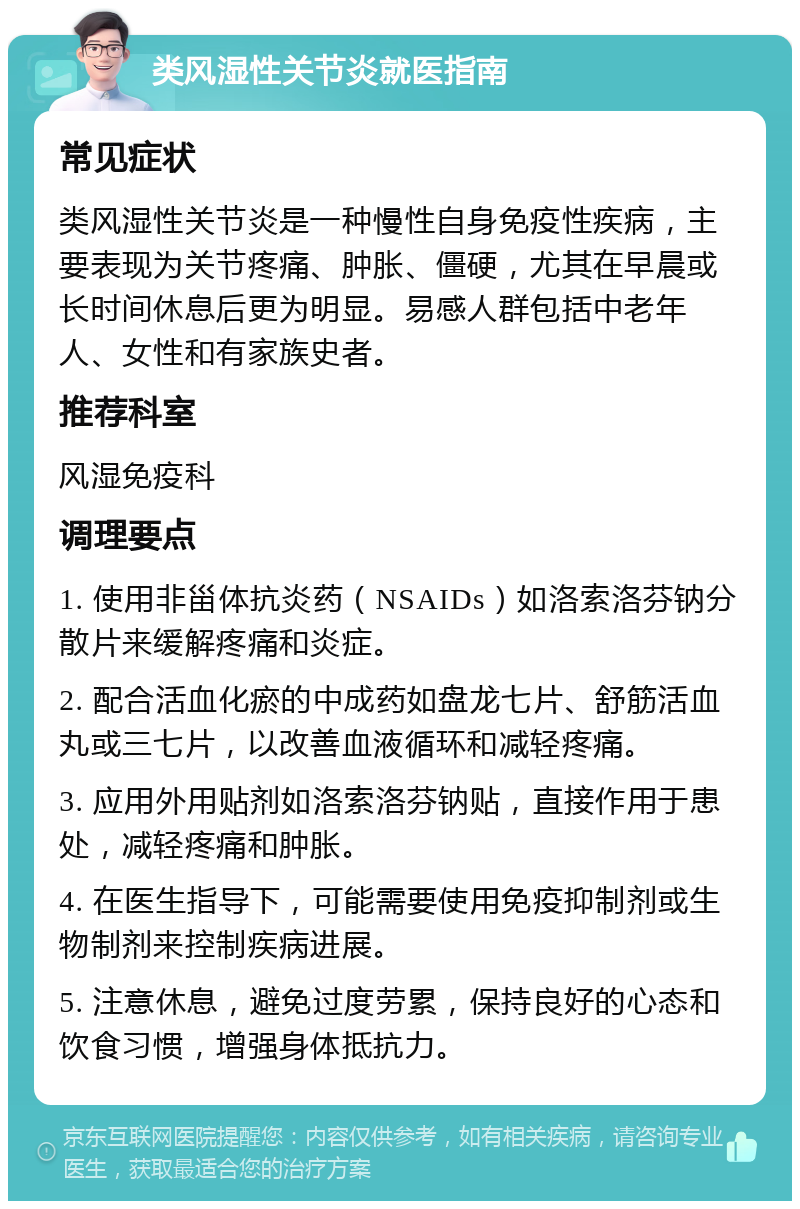 类风湿性关节炎就医指南 常见症状 类风湿性关节炎是一种慢性自身免疫性疾病，主要表现为关节疼痛、肿胀、僵硬，尤其在早晨或长时间休息后更为明显。易感人群包括中老年人、女性和有家族史者。 推荐科室 风湿免疫科 调理要点 1. 使用非甾体抗炎药（NSAIDs）如洛索洛芬钠分散片来缓解疼痛和炎症。 2. 配合活血化瘀的中成药如盘龙七片、舒筋活血丸或三七片，以改善血液循环和减轻疼痛。 3. 应用外用贴剂如洛索洛芬钠贴，直接作用于患处，减轻疼痛和肿胀。 4. 在医生指导下，可能需要使用免疫抑制剂或生物制剂来控制疾病进展。 5. 注意休息，避免过度劳累，保持良好的心态和饮食习惯，增强身体抵抗力。