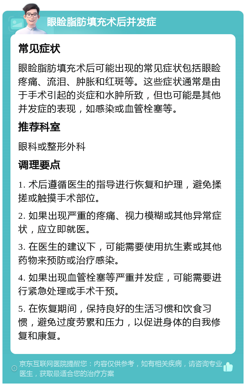 眼睑脂肪填充术后并发症 常见症状 眼睑脂肪填充术后可能出现的常见症状包括眼睑疼痛、流泪、肿胀和红斑等。这些症状通常是由于手术引起的炎症和水肿所致，但也可能是其他并发症的表现，如感染或血管栓塞等。 推荐科室 眼科或整形外科 调理要点 1. 术后遵循医生的指导进行恢复和护理，避免揉搓或触摸手术部位。 2. 如果出现严重的疼痛、视力模糊或其他异常症状，应立即就医。 3. 在医生的建议下，可能需要使用抗生素或其他药物来预防或治疗感染。 4. 如果出现血管栓塞等严重并发症，可能需要进行紧急处理或手术干预。 5. 在恢复期间，保持良好的生活习惯和饮食习惯，避免过度劳累和压力，以促进身体的自我修复和康复。