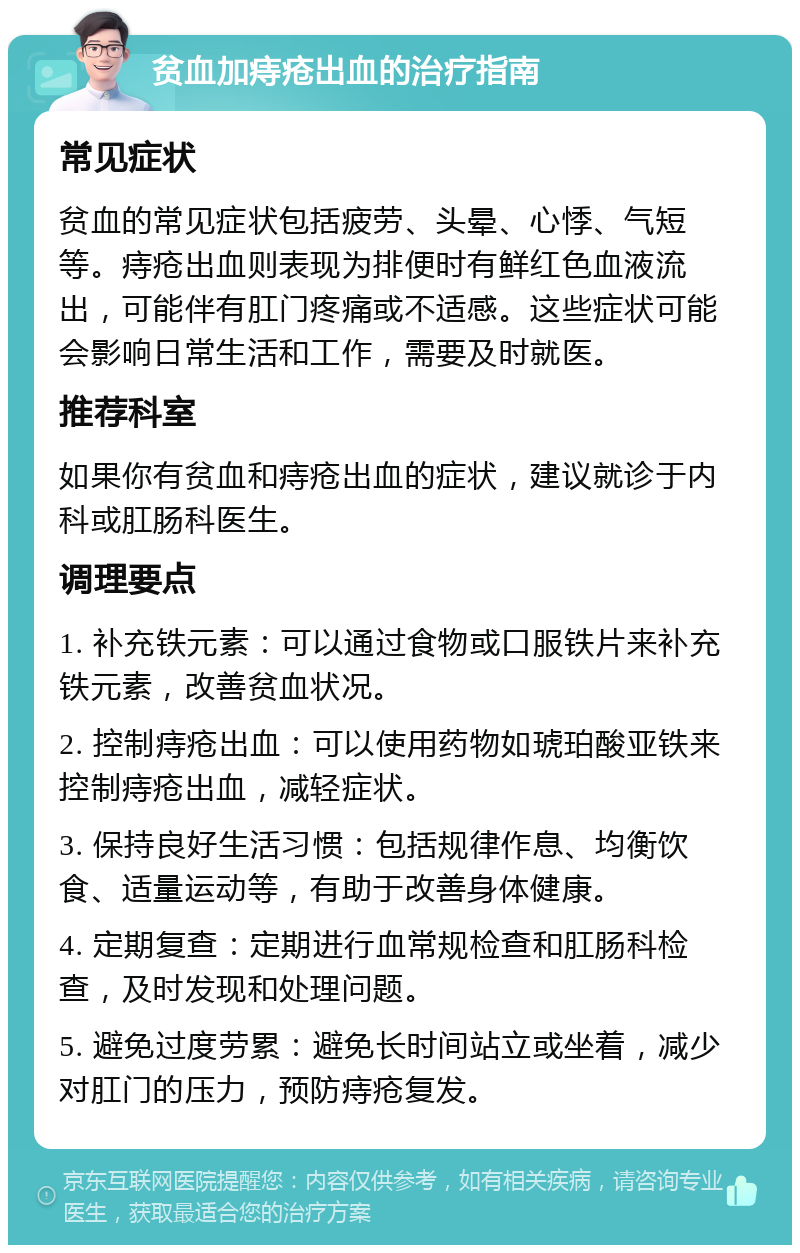 贫血加痔疮出血的治疗指南 常见症状 贫血的常见症状包括疲劳、头晕、心悸、气短等。痔疮出血则表现为排便时有鲜红色血液流出，可能伴有肛门疼痛或不适感。这些症状可能会影响日常生活和工作，需要及时就医。 推荐科室 如果你有贫血和痔疮出血的症状，建议就诊于内科或肛肠科医生。 调理要点 1. 补充铁元素：可以通过食物或口服铁片来补充铁元素，改善贫血状况。 2. 控制痔疮出血：可以使用药物如琥珀酸亚铁来控制痔疮出血，减轻症状。 3. 保持良好生活习惯：包括规律作息、均衡饮食、适量运动等，有助于改善身体健康。 4. 定期复查：定期进行血常规检查和肛肠科检查，及时发现和处理问题。 5. 避免过度劳累：避免长时间站立或坐着，减少对肛门的压力，预防痔疮复发。