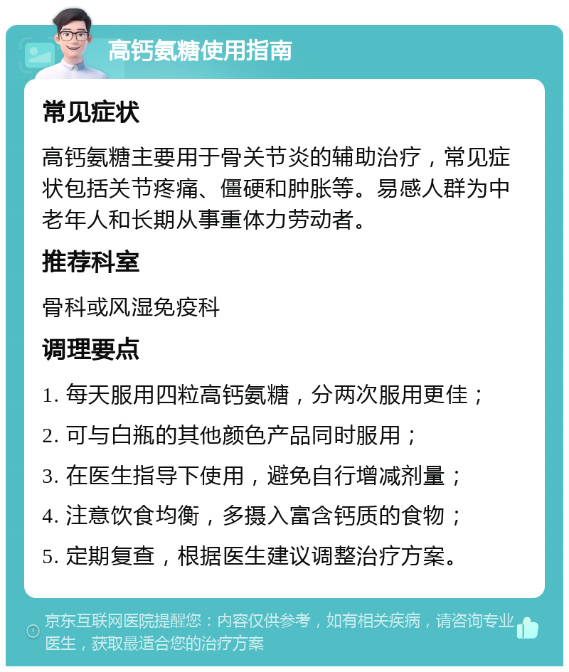 高钙氨糖使用指南 常见症状 高钙氨糖主要用于骨关节炎的辅助治疗，常见症状包括关节疼痛、僵硬和肿胀等。易感人群为中老年人和长期从事重体力劳动者。 推荐科室 骨科或风湿免疫科 调理要点 1. 每天服用四粒高钙氨糖，分两次服用更佳； 2. 可与白瓶的其他颜色产品同时服用； 3. 在医生指导下使用，避免自行增减剂量； 4. 注意饮食均衡，多摄入富含钙质的食物； 5. 定期复查，根据医生建议调整治疗方案。