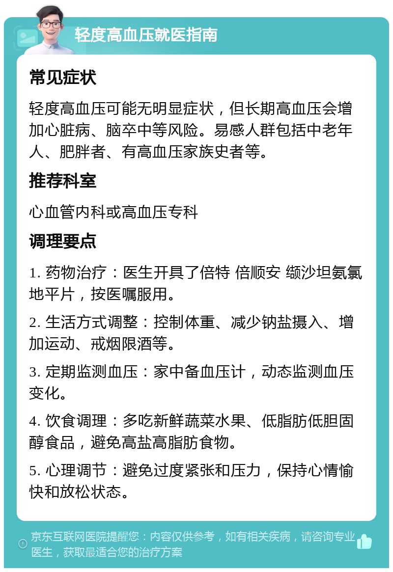 轻度高血压就医指南 常见症状 轻度高血压可能无明显症状，但长期高血压会增加心脏病、脑卒中等风险。易感人群包括中老年人、肥胖者、有高血压家族史者等。 推荐科室 心血管内科或高血压专科 调理要点 1. 药物治疗：医生开具了倍特 倍顺安 缬沙坦氨氯地平片，按医嘱服用。 2. 生活方式调整：控制体重、减少钠盐摄入、增加运动、戒烟限酒等。 3. 定期监测血压：家中备血压计，动态监测血压变化。 4. 饮食调理：多吃新鲜蔬菜水果、低脂肪低胆固醇食品，避免高盐高脂肪食物。 5. 心理调节：避免过度紧张和压力，保持心情愉快和放松状态。