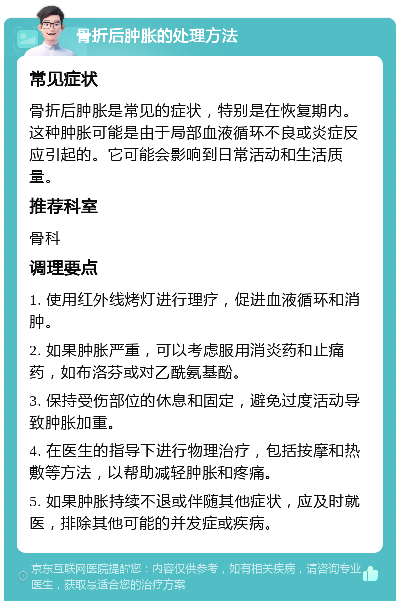 骨折后肿胀的处理方法 常见症状 骨折后肿胀是常见的症状，特别是在恢复期内。这种肿胀可能是由于局部血液循环不良或炎症反应引起的。它可能会影响到日常活动和生活质量。 推荐科室 骨科 调理要点 1. 使用红外线烤灯进行理疗，促进血液循环和消肿。 2. 如果肿胀严重，可以考虑服用消炎药和止痛药，如布洛芬或对乙酰氨基酚。 3. 保持受伤部位的休息和固定，避免过度活动导致肿胀加重。 4. 在医生的指导下进行物理治疗，包括按摩和热敷等方法，以帮助减轻肿胀和疼痛。 5. 如果肿胀持续不退或伴随其他症状，应及时就医，排除其他可能的并发症或疾病。