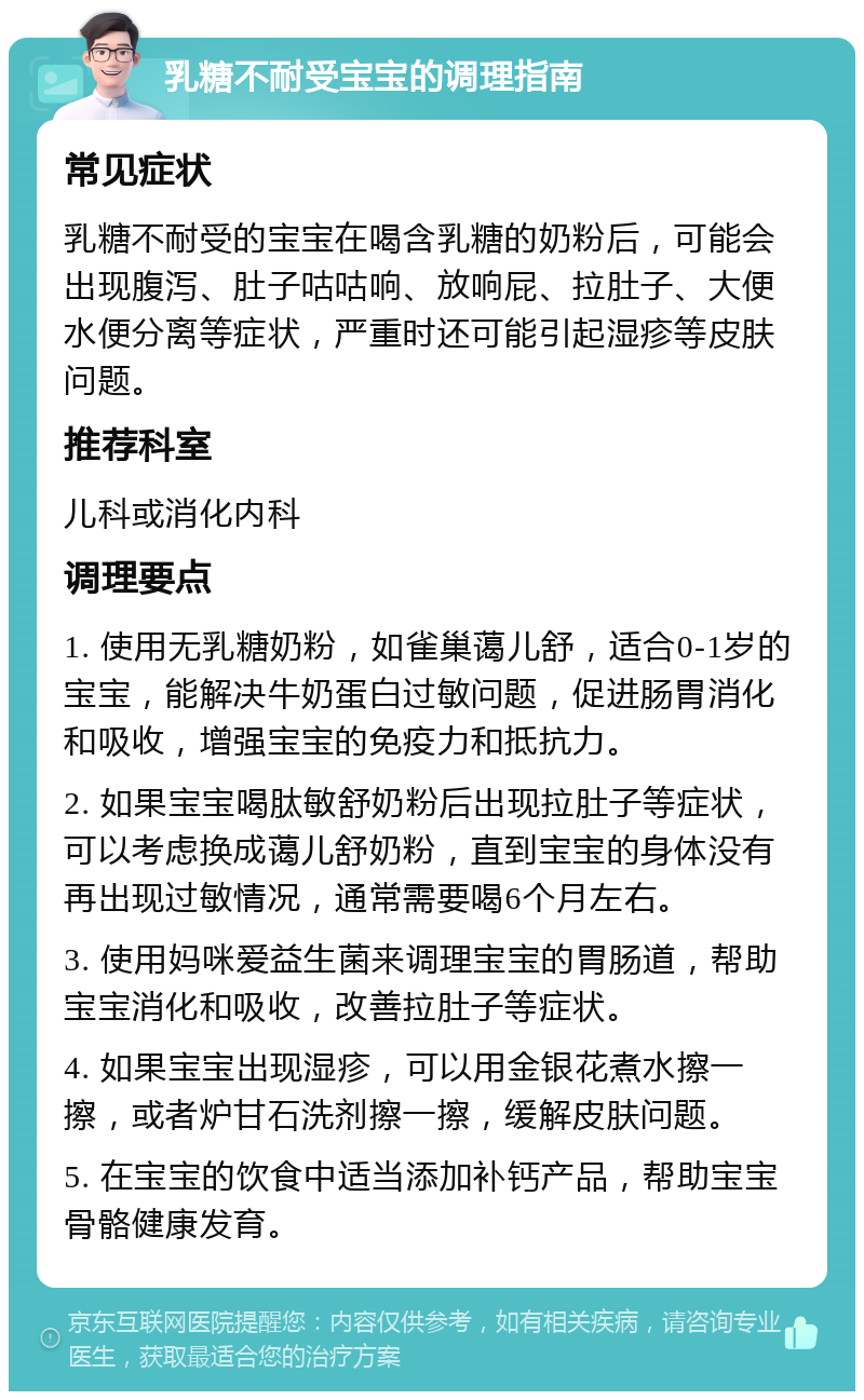 乳糖不耐受宝宝的调理指南 常见症状 乳糖不耐受的宝宝在喝含乳糖的奶粉后，可能会出现腹泻、肚子咕咕响、放响屁、拉肚子、大便水便分离等症状，严重时还可能引起湿疹等皮肤问题。 推荐科室 儿科或消化内科 调理要点 1. 使用无乳糖奶粉，如雀巢蔼儿舒，适合0-1岁的宝宝，能解决牛奶蛋白过敏问题，促进肠胃消化和吸收，增强宝宝的免疫力和抵抗力。 2. 如果宝宝喝肽敏舒奶粉后出现拉肚子等症状，可以考虑换成蔼儿舒奶粉，直到宝宝的身体没有再出现过敏情况，通常需要喝6个月左右。 3. 使用妈咪爱益生菌来调理宝宝的胃肠道，帮助宝宝消化和吸收，改善拉肚子等症状。 4. 如果宝宝出现湿疹，可以用金银花煮水擦一擦，或者炉甘石洗剂擦一擦，缓解皮肤问题。 5. 在宝宝的饮食中适当添加补钙产品，帮助宝宝骨骼健康发育。