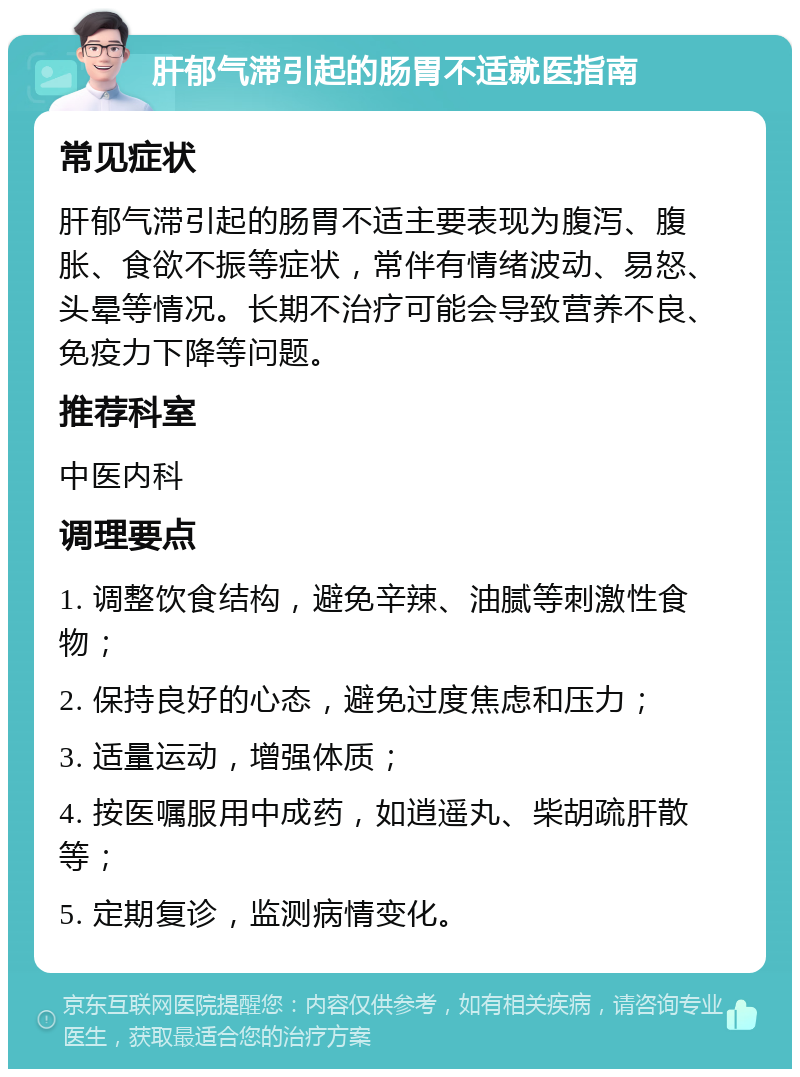 肝郁气滞引起的肠胃不适就医指南 常见症状 肝郁气滞引起的肠胃不适主要表现为腹泻、腹胀、食欲不振等症状，常伴有情绪波动、易怒、头晕等情况。长期不治疗可能会导致营养不良、免疫力下降等问题。 推荐科室 中医内科 调理要点 1. 调整饮食结构，避免辛辣、油腻等刺激性食物； 2. 保持良好的心态，避免过度焦虑和压力； 3. 适量运动，增强体质； 4. 按医嘱服用中成药，如逍遥丸、柴胡疏肝散等； 5. 定期复诊，监测病情变化。