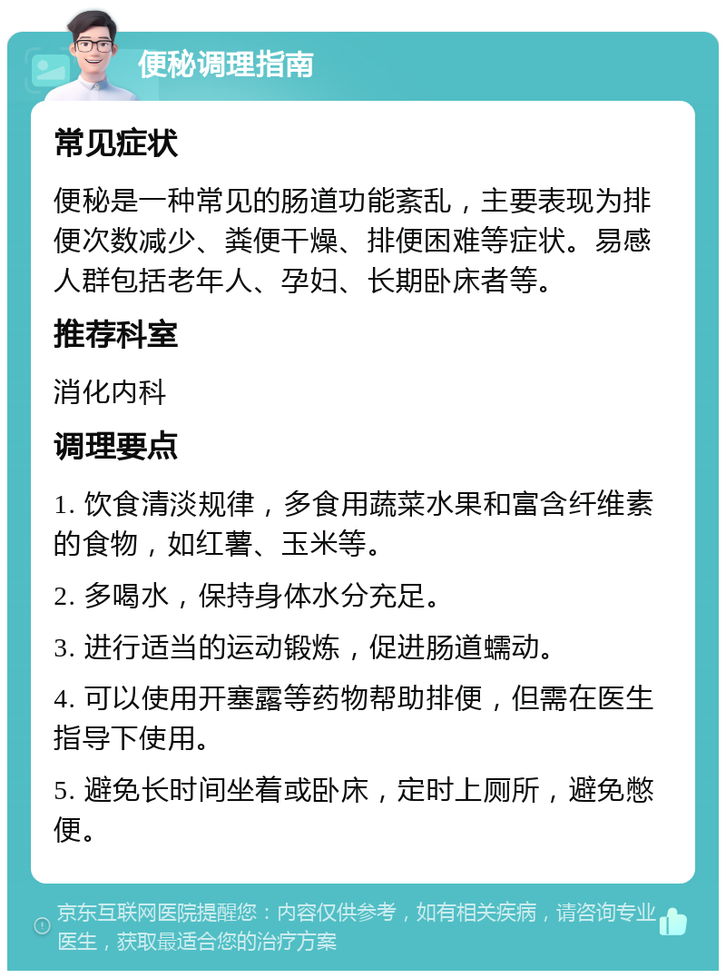 便秘调理指南 常见症状 便秘是一种常见的肠道功能紊乱，主要表现为排便次数减少、粪便干燥、排便困难等症状。易感人群包括老年人、孕妇、长期卧床者等。 推荐科室 消化内科 调理要点 1. 饮食清淡规律，多食用蔬菜水果和富含纤维素的食物，如红薯、玉米等。 2. 多喝水，保持身体水分充足。 3. 进行适当的运动锻炼，促进肠道蠕动。 4. 可以使用开塞露等药物帮助排便，但需在医生指导下使用。 5. 避免长时间坐着或卧床，定时上厕所，避免憋便。