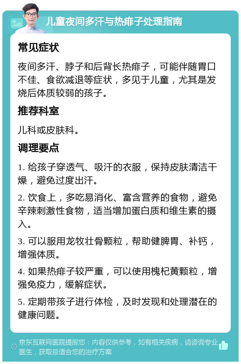 儿童夜间多汗与热痱子处理指南 常见症状 夜间多汗、脖子和后背长热痱子，可能伴随胃口不佳、食欲减退等症状，多见于儿童，尤其是发烧后体质较弱的孩子。 推荐科室 儿科或皮肤科。 调理要点 1. 给孩子穿透气、吸汗的衣服，保持皮肤清洁干燥，避免过度出汗。 2. 饮食上，多吃易消化、富含营养的食物，避免辛辣刺激性食物，适当增加蛋白质和维生素的摄入。 3. 可以服用龙牧壮骨颗粒，帮助健脾胃、补钙，增强体质。 4. 如果热痱子较严重，可以使用槐杞黄颗粒，增强免疫力，缓解症状。 5. 定期带孩子进行体检，及时发现和处理潜在的健康问题。