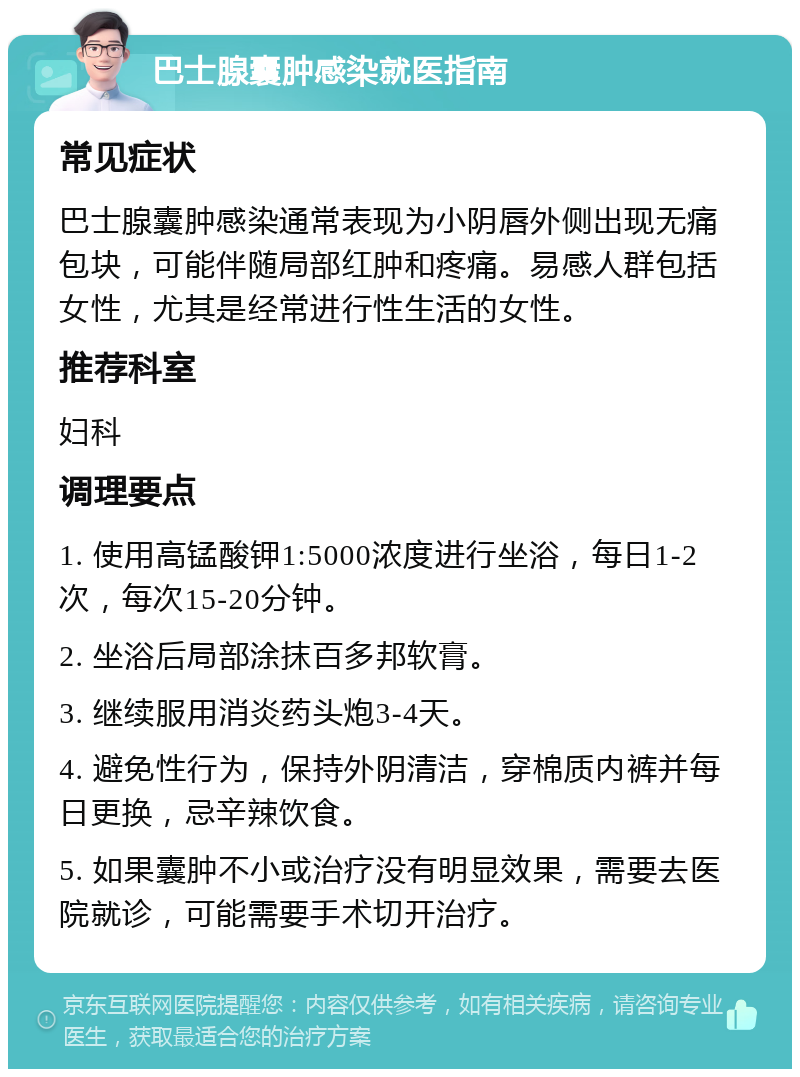 巴士腺囊肿感染就医指南 常见症状 巴士腺囊肿感染通常表现为小阴唇外侧出现无痛包块，可能伴随局部红肿和疼痛。易感人群包括女性，尤其是经常进行性生活的女性。 推荐科室 妇科 调理要点 1. 使用高锰酸钾1:5000浓度进行坐浴，每日1-2次，每次15-20分钟。 2. 坐浴后局部涂抹百多邦软膏。 3. 继续服用消炎药头炮3-4天。 4. 避免性行为，保持外阴清洁，穿棉质内裤并每日更换，忌辛辣饮食。 5. 如果囊肿不小或治疗没有明显效果，需要去医院就诊，可能需要手术切开治疗。