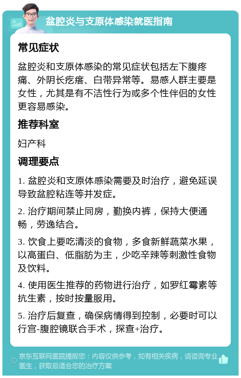 盆腔炎与支原体感染就医指南 常见症状 盆腔炎和支原体感染的常见症状包括左下腹疼痛、外阴长疙瘩、白带异常等。易感人群主要是女性，尤其是有不洁性行为或多个性伴侣的女性更容易感染。 推荐科室 妇产科 调理要点 1. 盆腔炎和支原体感染需要及时治疗，避免延误导致盆腔粘连等并发症。 2. 治疗期间禁止同房，勤换内裤，保持大便通畅，劳逸结合。 3. 饮食上要吃清淡的食物，多食新鲜蔬菜水果，以高蛋白、低脂肪为主，少吃辛辣等刺激性食物及饮料。 4. 使用医生推荐的药物进行治疗，如罗红霉素等抗生素，按时按量服用。 5. 治疗后复查，确保病情得到控制，必要时可以行宫-腹腔镜联合手术，探查+治疗。